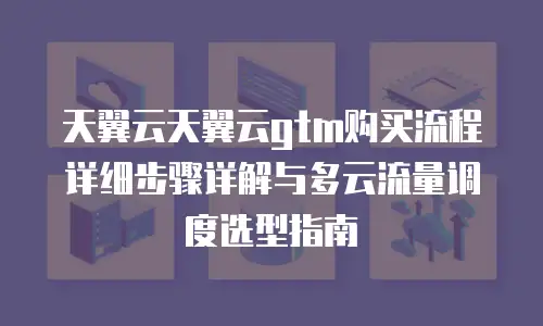 天翼云天翼云gtm购买流程详细步骤详解与多云流量调度选型指南