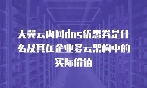 天翼云内网dns优惠券是什么及其在企业多云架构中的实际价值