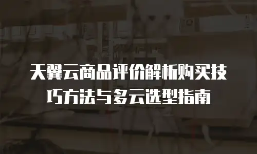 天翼云商品评价解析购买技巧方法与多云选型指南