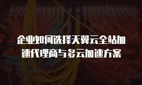 企业如何选择天翼云全站加速代理商与多云加速方案