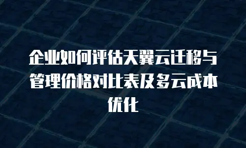 企业如何评估天翼云迁移与管理价格对比表及多云成本优化