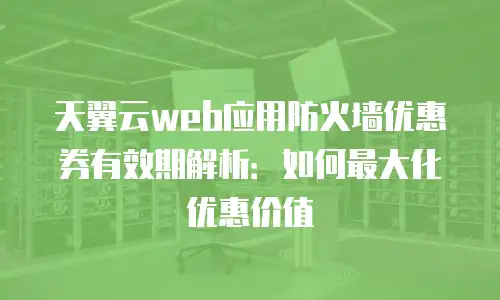 天翼云web应用防火墙优惠券有效期解析：如何最大化优惠价值
