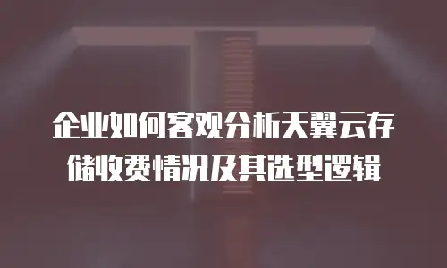 企业如何客观分析天翼云存储收费情况及其选型逻辑