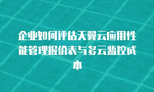 企业如何评估天翼云应用性能管理报价表与多云监控成本
