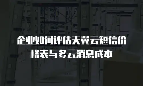 企业如何评估天翼云短信价格表与多云消息成本