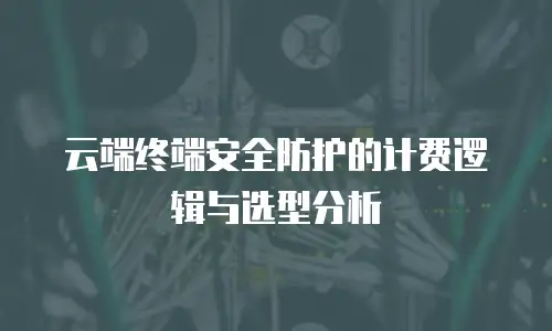 云端终端安全防护的计费逻辑与选型分析