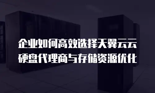 企业如何高效选择天翼云云硬盘代理商与存储资源优化