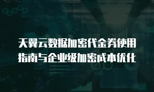 天翼云数据加密代金券使用指南与企业级加密成本优化