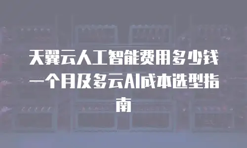 天翼云人工智能费用多少钱一个月及多云AI成本选型指南
