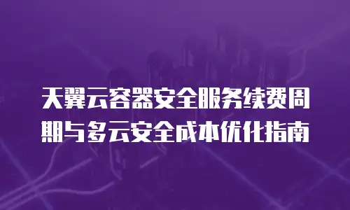 天翼云容器安全服务续费周期与多云安全成本优化指南