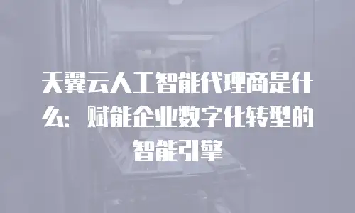 天翼云人工智能代理商是什么：赋能企业数字化转型的智能引擎