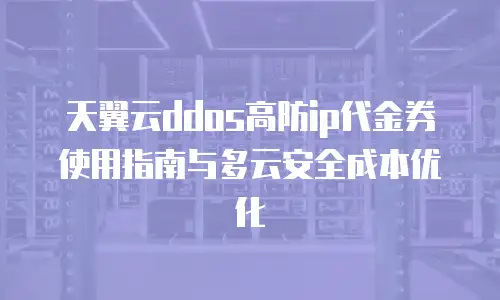 天翼云ddos高防ip代金券使用指南与多云安全成本优化