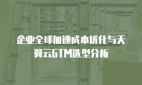 企业全球加速成本优化与天翼云GTM选型分析