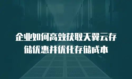 企业如何高效获取天翼云存储优惠并优化存储成本