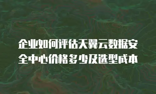 企业如何评估天翼云数据安全中心价格多少及选型成本