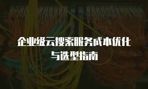 企业级云搜索服务成本优化与选型指南