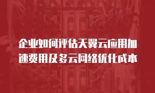 企业如何评估天翼云应用加速费用及多云网络优化成本