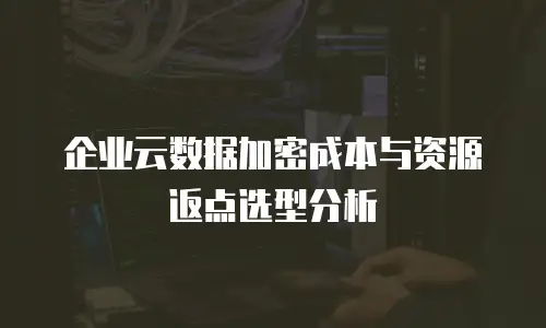 企业云数据加密成本与资源返点选型分析