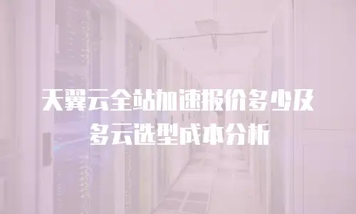 天翼云全站加速报价多少及多云选型成本分析