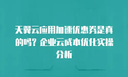 天翼云应用加速优惠券是真的吗？企业云成本优化实操分析