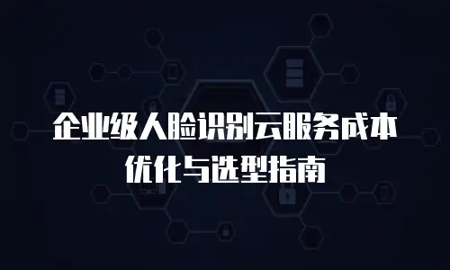 企业级人脸识别云服务成本优化与选型指南