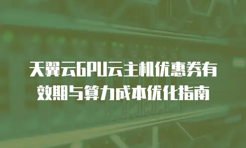 天翼云GPU云主机优惠券有效期与算力成本优化指南