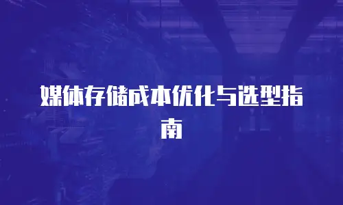 媒体存储成本优化与选型指南