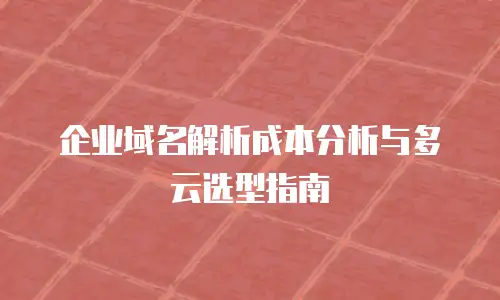 企业域名解析成本分析与多云选型指南