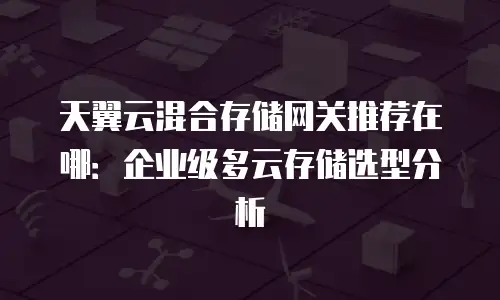 天翼云混合存储网关推荐在哪：企业级多云存储选型分析