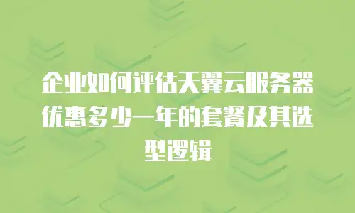 企业如何评估天翼云服务器优惠多少一年的套餐及其选型逻辑