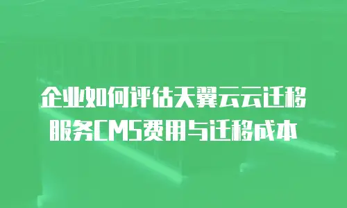 企业如何评估天翼云云迁移服务CMS费用与迁移成本
