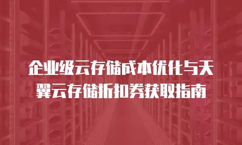 企业级云存储成本优化与天翼云存储折扣券获取指南
