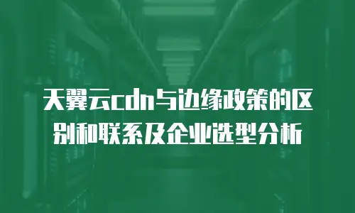 天翼云cdn与边缘政策的区别和联系及企业选型分析
