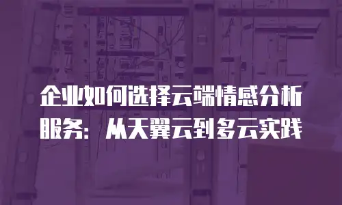 企业如何选择云端情感分析服务：从天翼云到多云实践