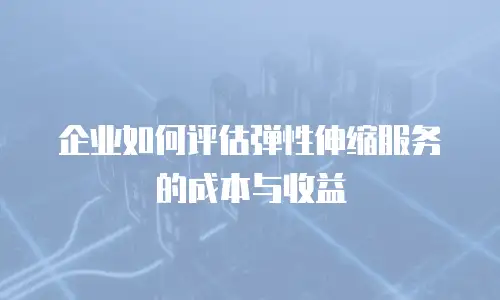 企业如何评估弹性伸缩服务的成本与收益