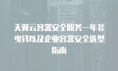 天翼云容器安全服务一年多少钱以及企业容器安全选型指南
