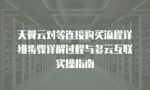 天翼云对等连接购买流程详细步骤详解过程与多云互联实操指南
