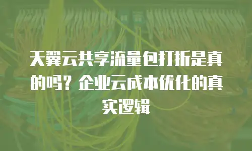 天翼云共享流量包打折是真的吗？企业云成本优化的真实逻辑