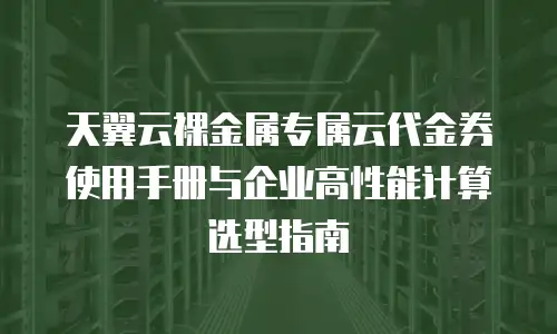 天翼云裸金属专属云代金券使用手册与企业高性能计算选型指南