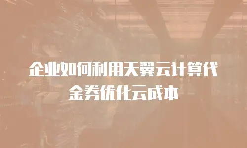 企业如何利用天翼云计算代金券优化云成本