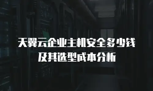 天翼云企业主机安全多少钱及其选型成本分析