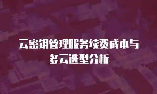 云密钥管理服务续费成本与多云选型分析
