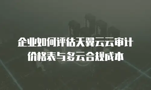 企业如何评估天翼云云审计价格表与多云合规成本