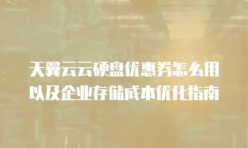 天翼云云硬盘优惠券怎么用以及企业存储成本优化指南
