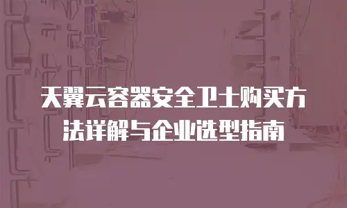 天翼云容器安全卫士购买方法详解与企业选型指南