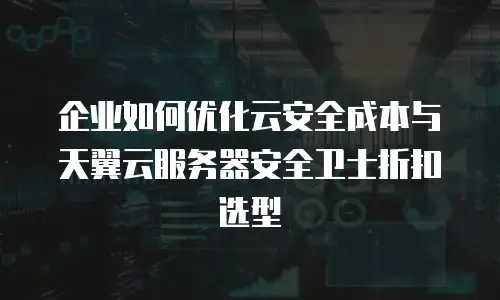 企业如何优化云安全成本与天翼云服务器安全卫士折扣选型