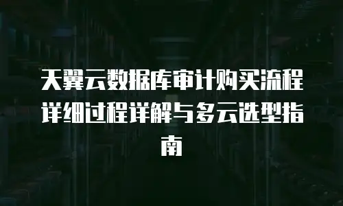 天翼云数据库审计购买流程详细过程详解与多云选型指南