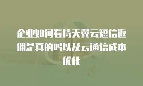 企业如何看待天翼云短信返佣是真的吗以及云通信成本优化