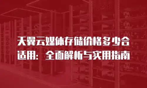 天翼云媒体存储价格多少合适用：全面解析与实用指南