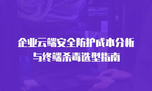 企业云端安全防护成本分析与终端杀毒选型指南
